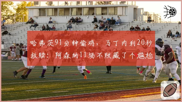 哈弗茨91分钟偷鸡，马丁内利20秒救赎：阿森纳11场不败藏了个尴尬真相