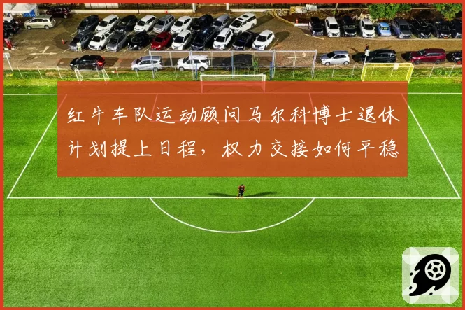 红牛车队运动顾问马尔科博士退休计划提上日程，权力交接如何平稳过渡