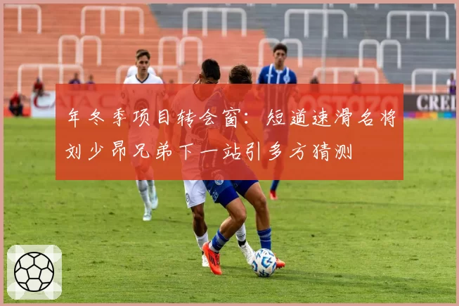 年冬季项目转会窗：短道速滑名将刘少昂兄弟下一站引多方猜测