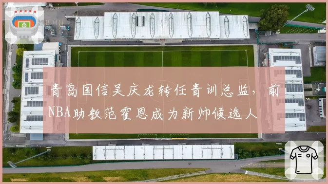 青岛国信吴庆龙转任青训总监,前NBA助教范霍恩成为新帅候选人