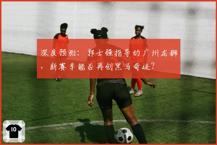 深度预测：郭士强指导的广州龙狮，新赛季能否再创黑马奇迹？