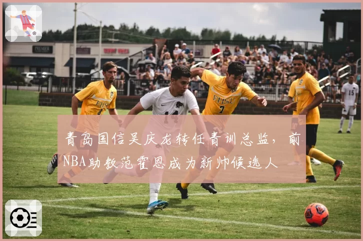 青岛国信吴庆龙转任青训总监,前NBA助教范霍恩成为新帅候选人