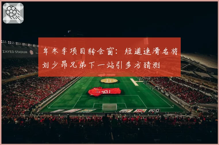 年冬季项目转会窗：短道速滑名将刘少昂兄弟下一站引多方猜测