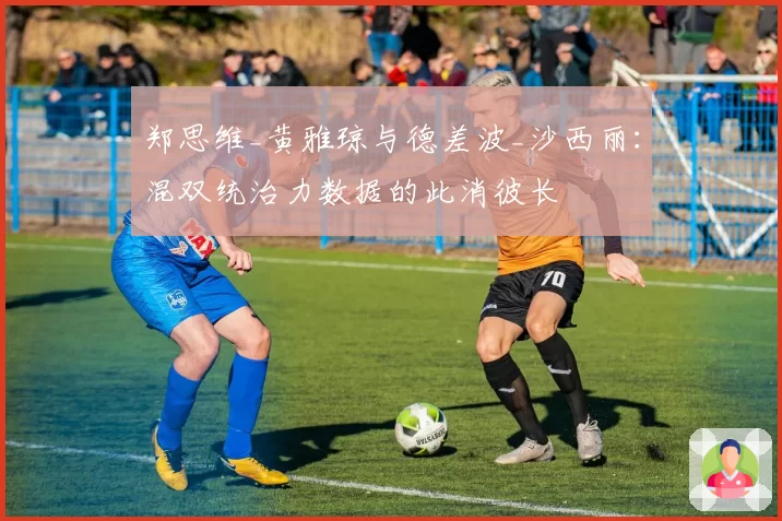 郑思维_黄雅琼与德差波_沙西丽：混双统治力数据的此消彼长
