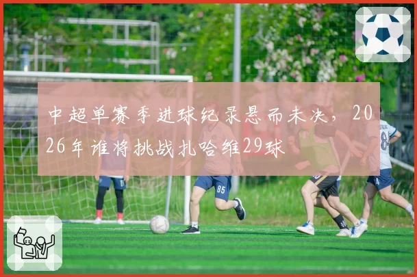 中超单赛季进球纪录悬而未决，2026年谁将挑战扎哈维29球
