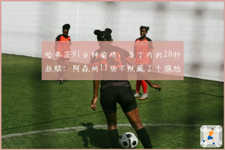 哈弗茨91分钟偷鸡，马丁内利20秒救赎：阿森纳11场不败藏了个尴尬真相