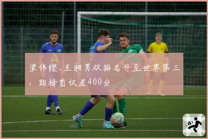 梁伟铿_王昶男双排名升至世界第三，距榜首仅差400分
