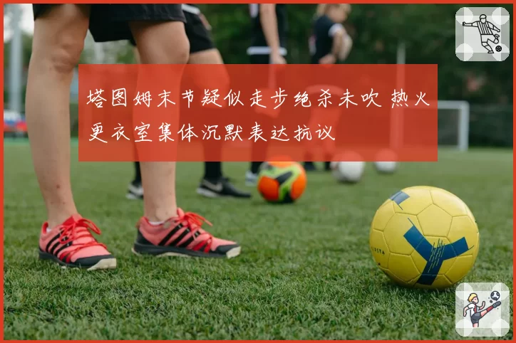 塔图姆末节疑似走步绝杀未吹 热火更衣室集体沉默表达抗议