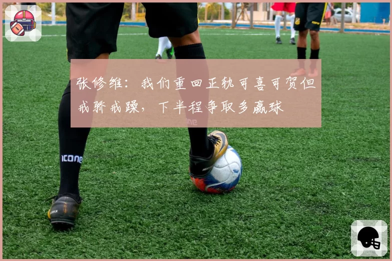张修维:我们重回正轨可喜可贺但戒骄戒躁,下半程争取多赢球