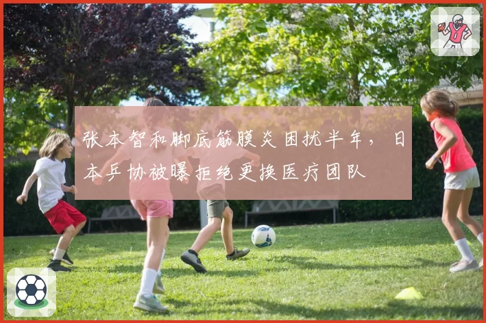 张本智和脚底筋膜炎困扰半年,日本乒协被曝拒绝更换医疗团队