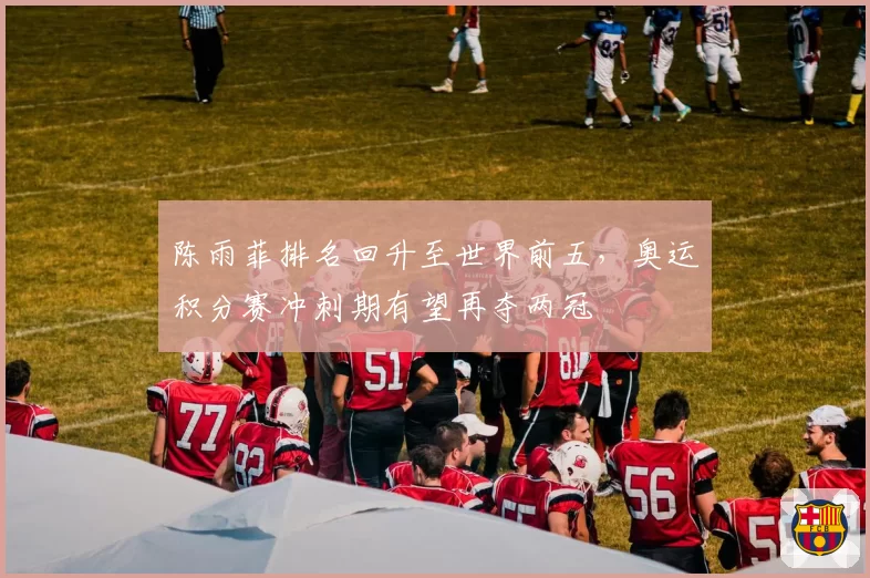 陈雨菲排名回升至世界前五，奥运积分赛冲刺期有望再夺两冠