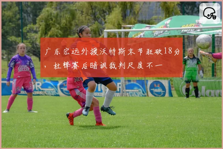 广东宏远外援沃特斯末节狂砍18分,杜锋赛后暗讽裁判尺度不一