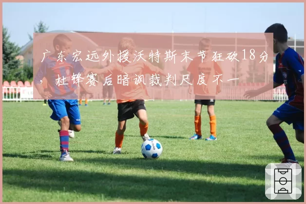 广东宏远外援沃特斯末节狂砍18分,杜锋赛后暗讽裁判尺度不一