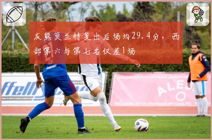 灰熊莫兰特复出后场均29.4分,西部第六与第七名仅差1场