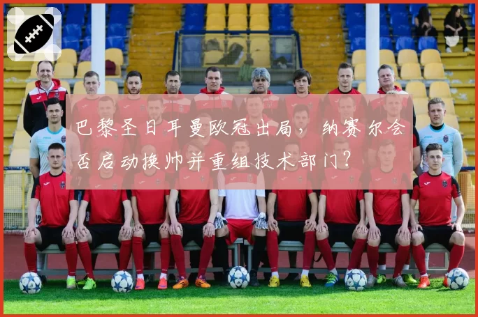 巴黎圣日耳曼欧冠出局，纳赛尔会否启动换帅并重组技术部门？