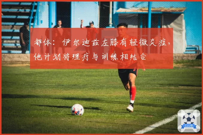 都体：伊尔迪兹左膝有轻微炎症，他计划将理疗与训练相结合