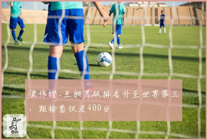 梁伟铿_王昶男双排名升至世界第三，距榜首仅差400分