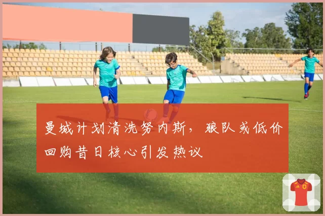 曼城计划清洗努内斯，狼队或低价回购昔日核心引发热议
