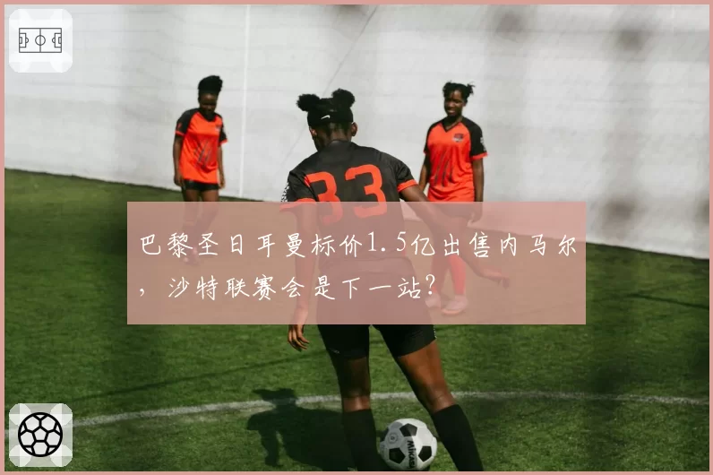 巴黎圣日耳曼标价1.5亿出售内马尔，沙特联赛会是下一站？