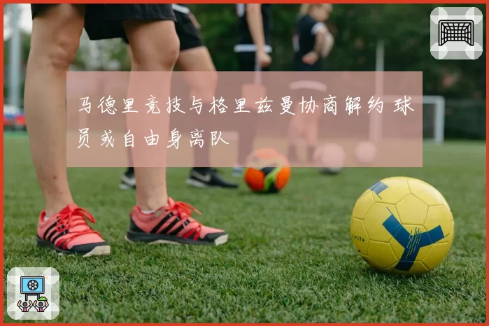 马德里竞技与格里兹曼协商解约 球员或自由身离队