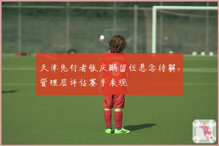 天津先行者张庆鹏留任悬念待解,管理层评估赛季表现