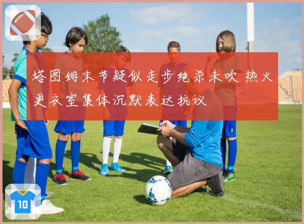 塔图姆末节疑似走步绝杀未吹 热火更衣室集体沉默表达抗议