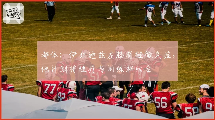 都体：伊尔迪兹左膝有轻微炎症，他计划将理疗与训练相结合