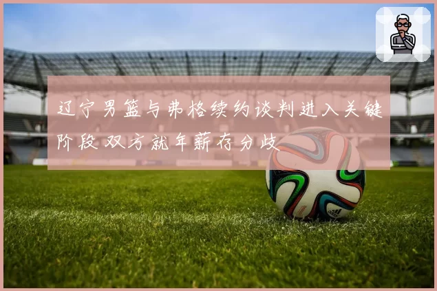 辽宁男篮与弗格续约谈判进入关键阶段 双方就年薪存分歧