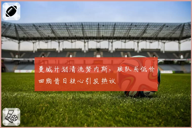 曼城计划清洗努内斯，狼队或低价回购昔日核心引发热议