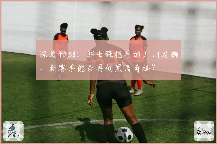 深度预测：郭士强指导的广州龙狮，新赛季能否再创黑马奇迹？