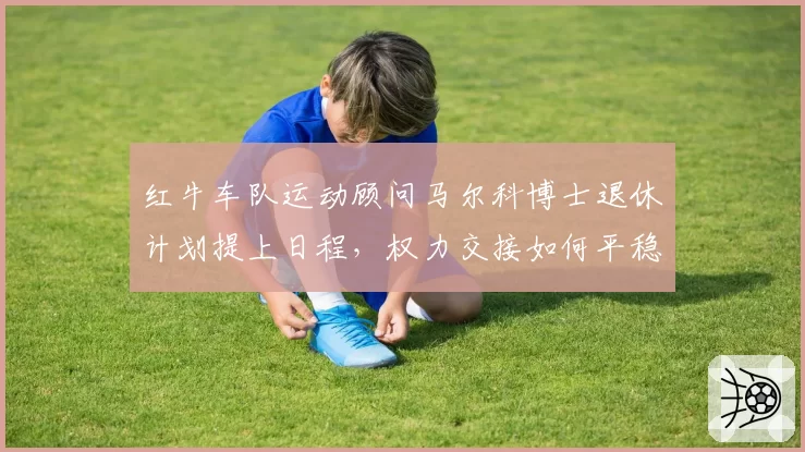 红牛车队运动顾问马尔科博士退休计划提上日程,权力交接如何平稳过渡