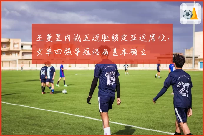 王曼昱内战五连胜锁定亚运席位,女单四强争冠格局基本确立