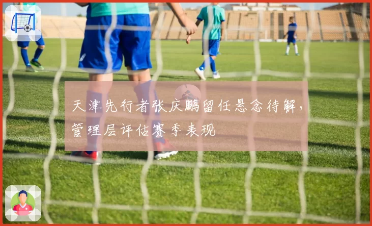 天津先行者张庆鹏留任悬念待解,管理层评估赛季表现