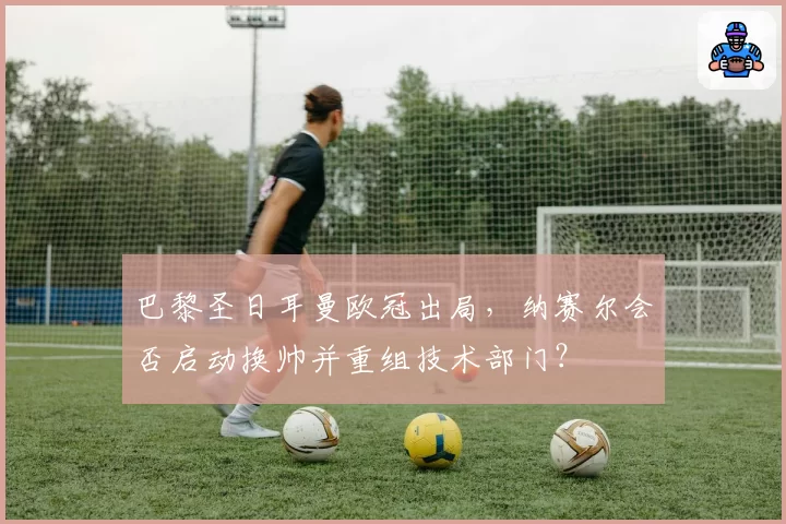 巴黎圣日耳曼欧冠出局，纳赛尔会否启动换帅并重组技术部门？