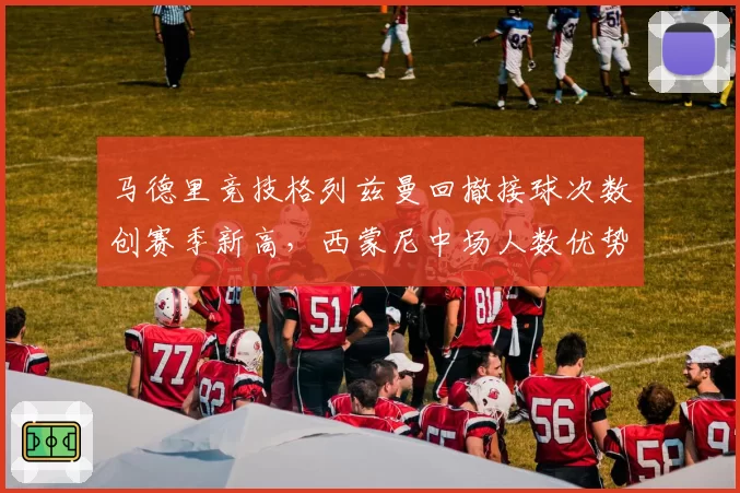 马德里竞技格列兹曼回撤接球次数创赛季新高，西蒙尼中场人数优势战术锁定胜局