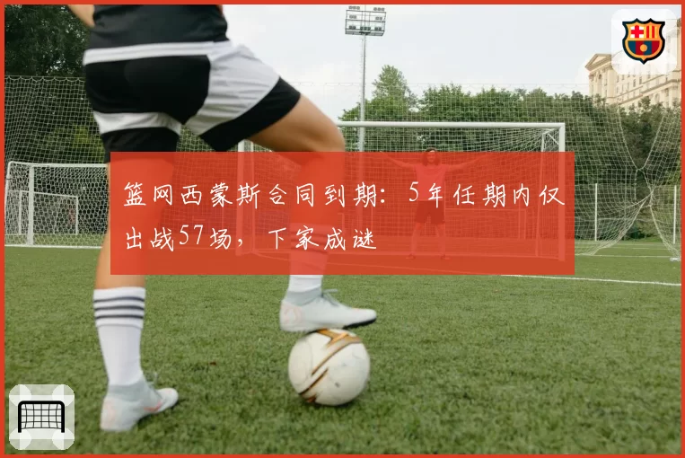 篮网西蒙斯合同到期:5年任期内仅出战57场,下家成谜