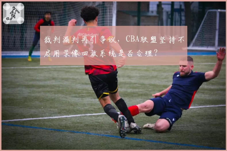 裁判漏判再引争议,CBA联盟坚持不启用录像回放系统是否合理?