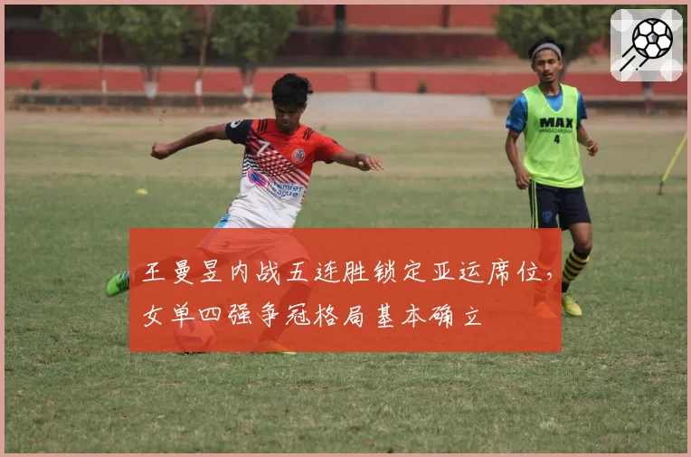 王曼昱内战五连胜锁定亚运席位,女单四强争冠格局基本确立