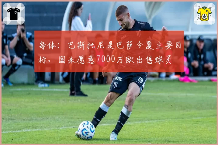 每体：巴斯托尼是巴萨今夏主要目标，国米愿意7000万欧出售球员